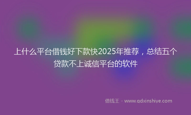 上什么平台借钱好下款快2025年推荐,总结五个贷款不上诚信平台的软件