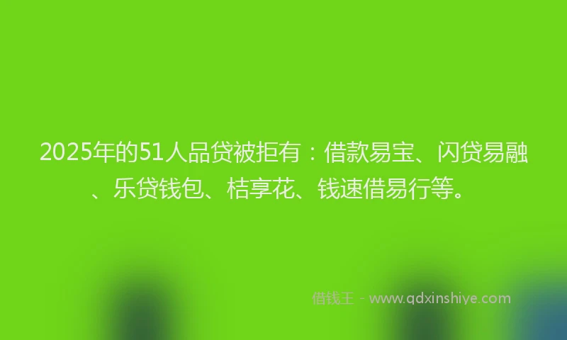 2025年的51人品贷被拒有：借款易宝、闪贷易融、乐贷钱包、桔享花、钱速借易行等。