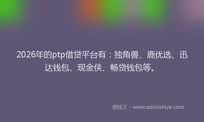 2026年的ptp借贷平台有：独角兽、鹿优选、迅达钱包、现金侠、畅贷钱包等。