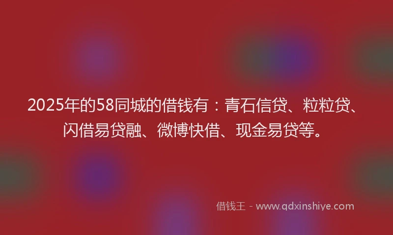 2025年的58同城的借钱有：青石信贷、粒粒贷、闪借易贷融、微博快借、现金易贷等。