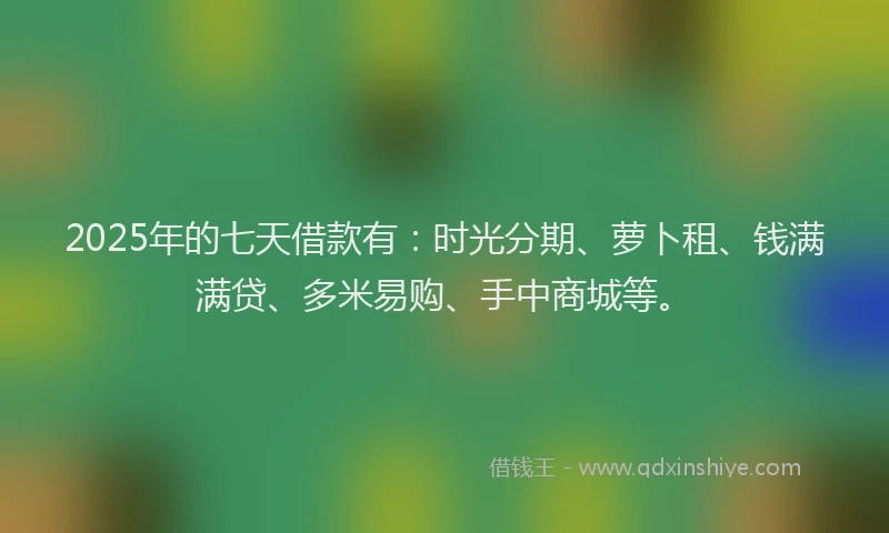 2025年的七天借款有：时光分期、萝卜租、钱满满贷、多米易购、手中商城等。