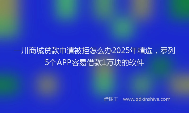 一川商城贷款申请被拒怎么办2025年精选，罗列5个APP容易借款1万块的软件