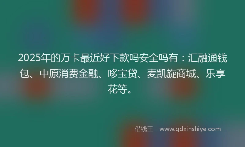 2025年的万卡最近好下款吗安全吗有：汇融通钱包、中原消费金融、哆宝贷、麦凯旋商城、乐享花等。