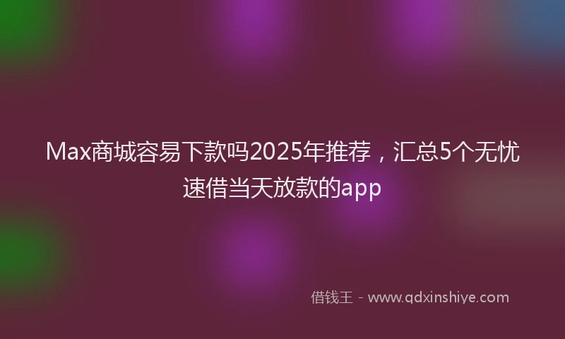 Max商城容易下款吗2025年推荐，汇总5个无忧速借当天放款的app