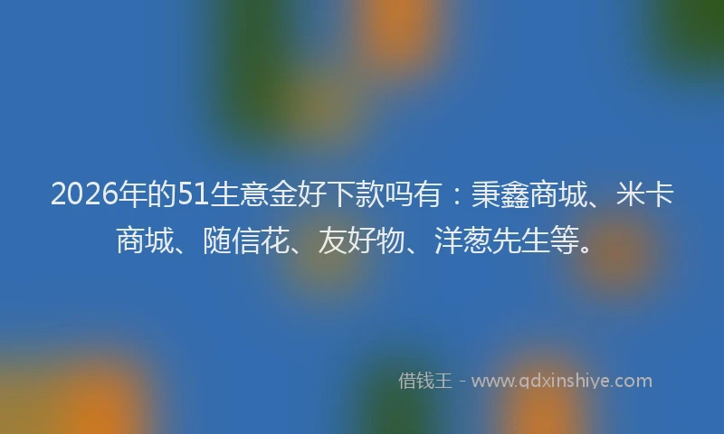 2026年的51生意金好下款吗有：秉鑫商城、米卡商城、随信花、友好物、洋葱先生等。