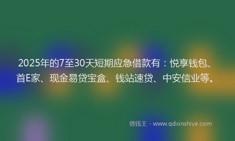2025年的7至30天短期应急借款有：悦享钱包、首E家、现金易贷宝盒、钱站速贷、中安信业等。