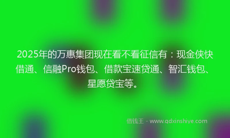2025年的万惠集团现在看不看征信有：现金侠快借通、信融Pro钱包、借款宝速贷通、智汇钱包、星愿贷宝等。