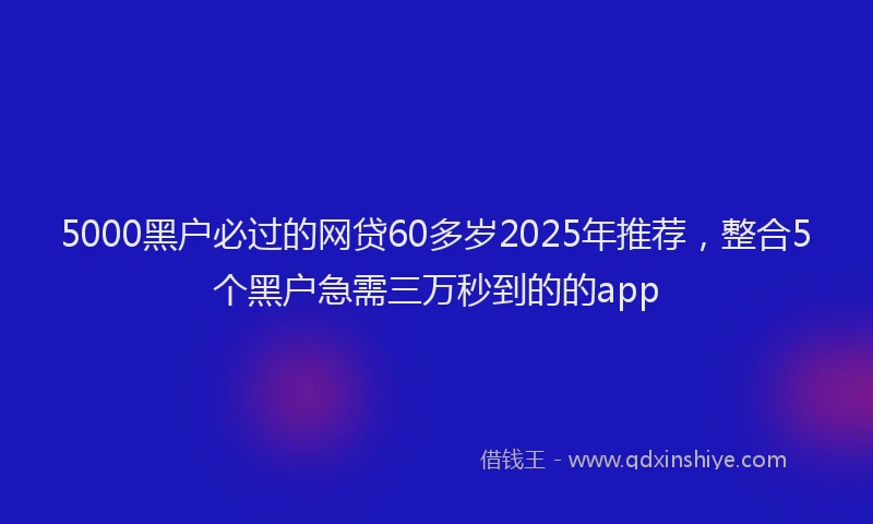 5000黑户必过的网贷60多岁2025年推荐,整合5个黑户急需三万秒到的的app