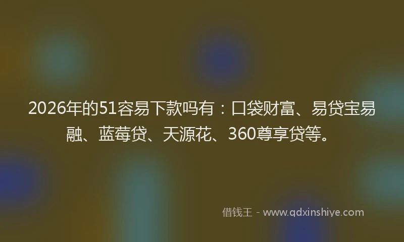 2026年的51容易下款吗有：口袋财富、易贷宝易融、蓝莓贷、天源花、360尊享贷等。