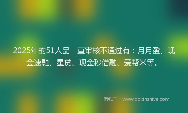 2025年的51人品一直审核不通过有：月月盈、现金速融、星贷、现金秒借融、爱帮米等。