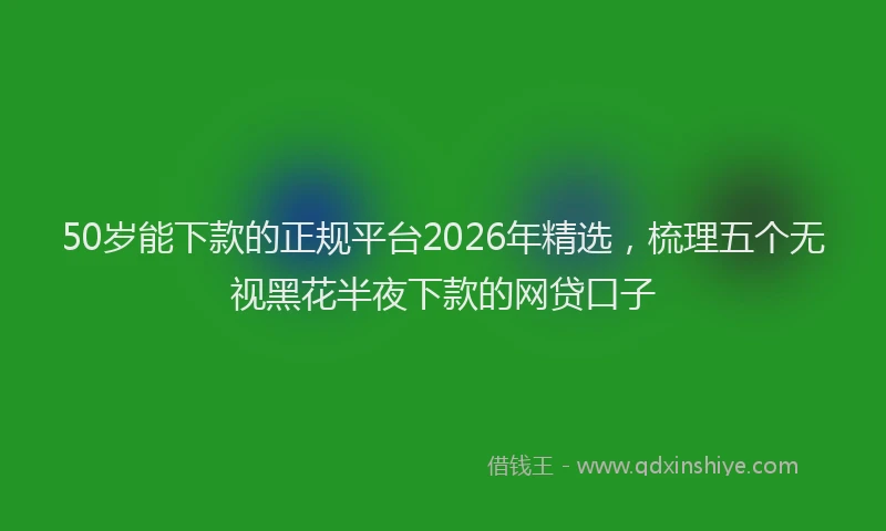 50岁能下款的正规平台2026年精选，梳理五个无视黑花半夜下款的网贷口子