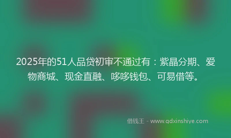 2025年的51人品贷初审不通过有：紫晶分期、爱物商城、现金直融、哆哆钱包、可易借等。