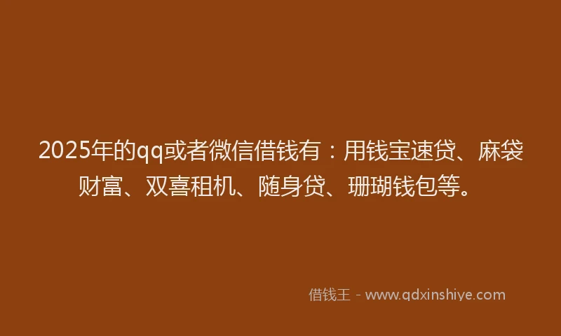 2025年的qq或者微信借钱有：用钱宝速贷、麻袋财富、双喜租机、随身贷、珊瑚钱包等。