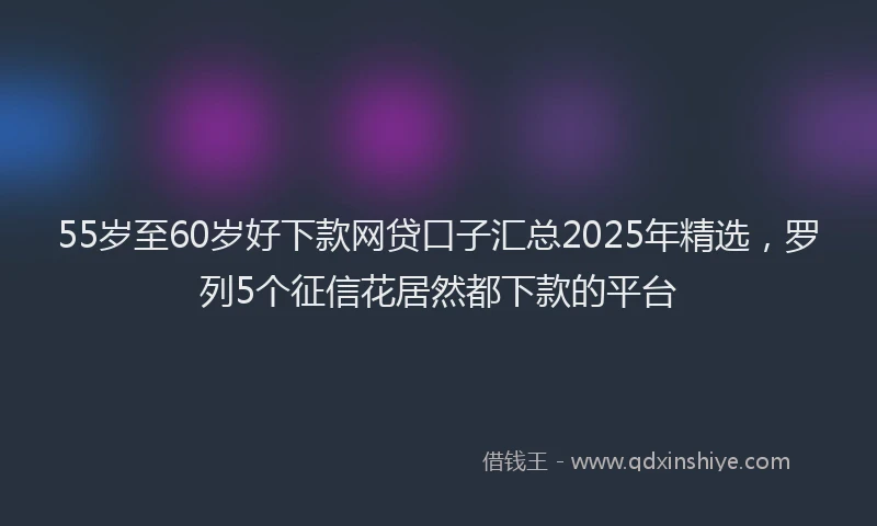 55岁至60岁好下款网贷口子汇总2025年精选，罗列5个征信花居然都下款的平台