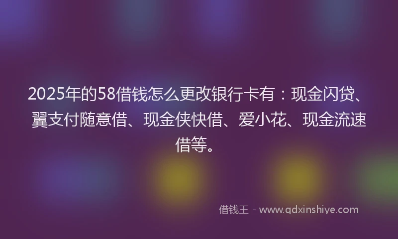 2025年的58借钱怎么更改银行卡有：现金闪贷、翼支付随意借、现金侠快借、爱小花、现金流速借等。
