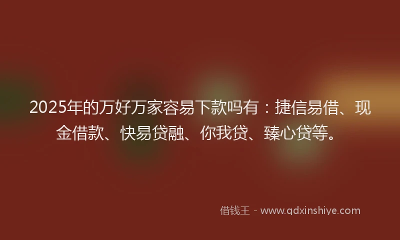 2025年的万好万家容易下款吗有：捷信易借、现金借款、快易贷融、你我贷、臻心贷等。