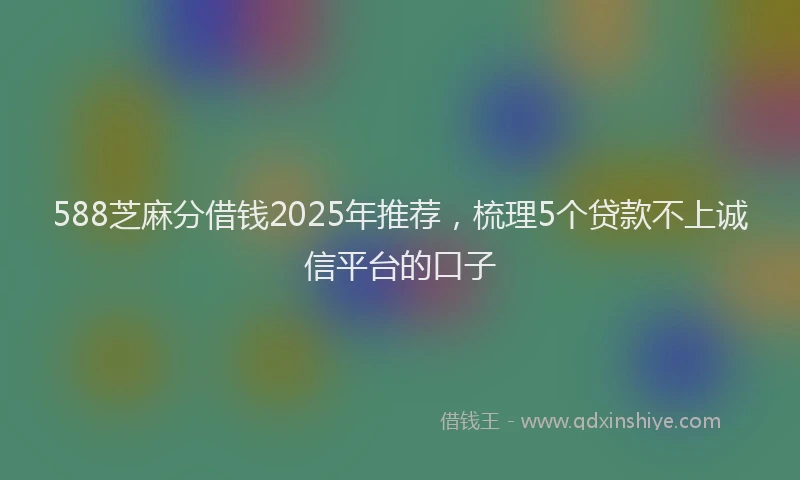 588芝麻分借钱2025年推荐，梳理5个贷款不上诚信平台的口子