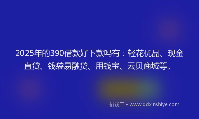 2025年的390借款好下款吗有：轻花优品、现金直贷、钱袋易融贷、用钱宝、云贝商城等。