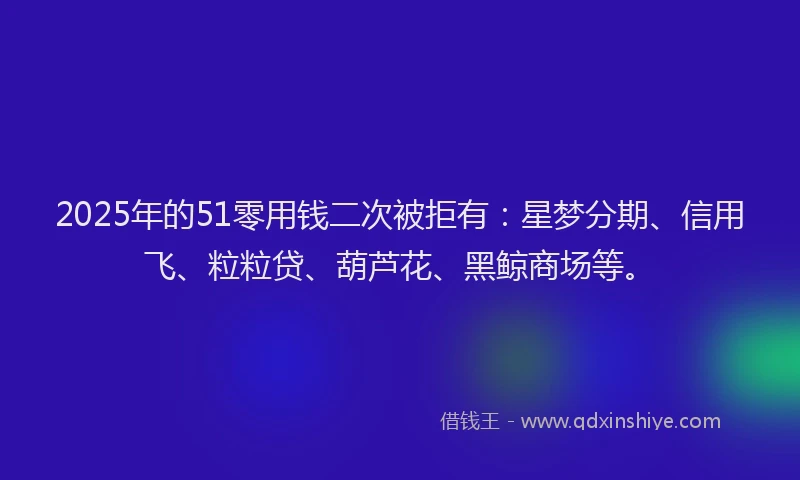 2025年的51零用钱二次被拒有:星梦分期、信用飞、粒粒贷、葫芦花、黑鲸商场等。