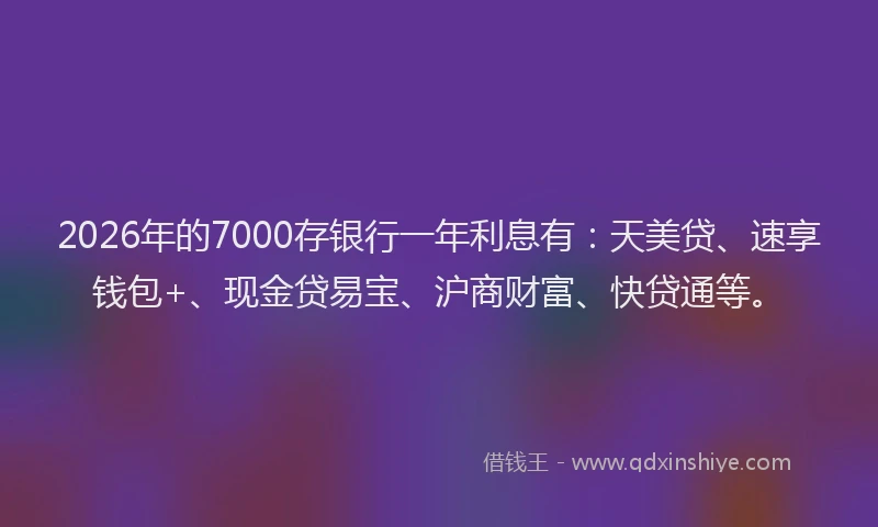 2026年的7000存银行一年利息有：天美贷、速享钱包+、现金贷易宝、沪商财富、快贷通等。