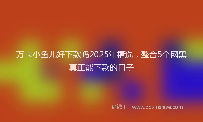 万卡小鱼儿好下款吗2025年精选，整合5个网黑真正能下款的口子