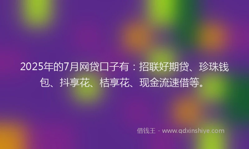 2025年的7月网贷口子有：招联好期贷、珍珠钱包、抖享花、桔享花、现金流速借等。