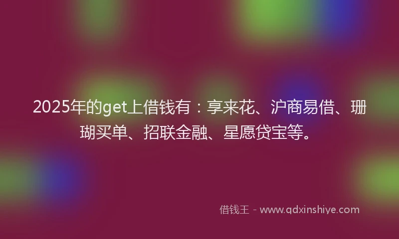 2025年的get上借钱有：享来花、沪商易借、珊瑚买单、招联金融、星愿贷宝等。