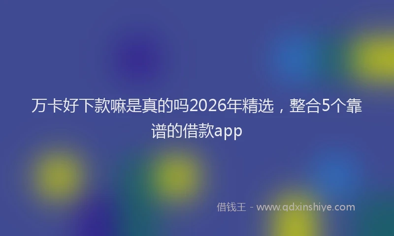 万卡好下款嘛是真的吗2026年精选，整合5个靠谱的借款app