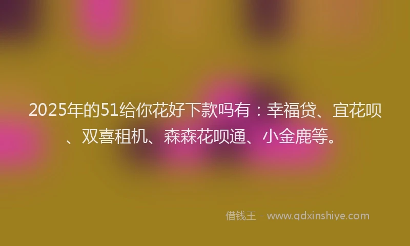 2025年的51给你花好下款吗有:幸福贷、宜花呗、双喜租机、森森花呗通、小金鹿等。