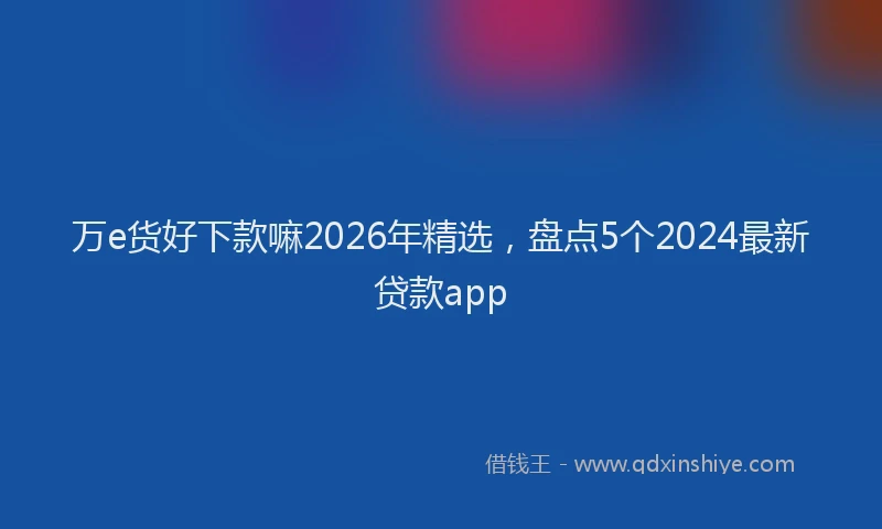 万e货好下款嘛2026年精选，盘点5个2024最新贷款app
