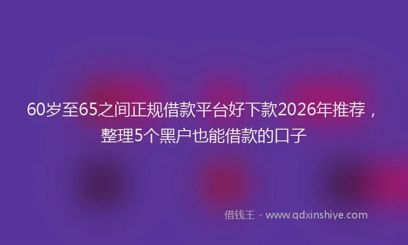 60岁至65之间正规借款平台好下款2026年推荐，整理5个黑户也能借款的口子