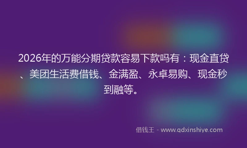 2026年的万能分期贷款容易下款吗有：现金直贷、美团生活费借钱、金满盈、永卓易购、现金秒到融等。