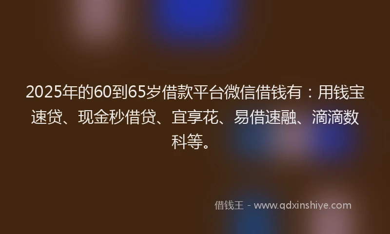 2025年的60到65岁借款平台微信借钱有：用钱宝速贷、现金秒借贷、宜享花、易借速融、滴滴数科等。
