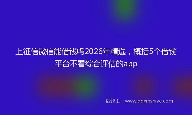 上征信微信能借钱吗2026年精选，概括5个借钱平台不看综合评估的app