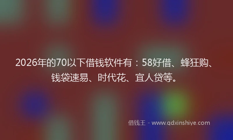 2026年的70以下借钱软件有：58好借、蜂狂购、钱袋速易、时代花、宜人贷等。