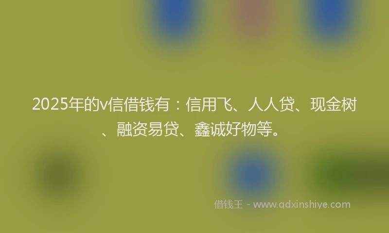 2025年的v信借钱有：信用飞、人人贷、现金树、融资易贷、鑫诚好物等。