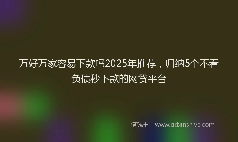 万好万家容易下款吗2025年推荐,归纳5个不看负债秒下款的网贷平台