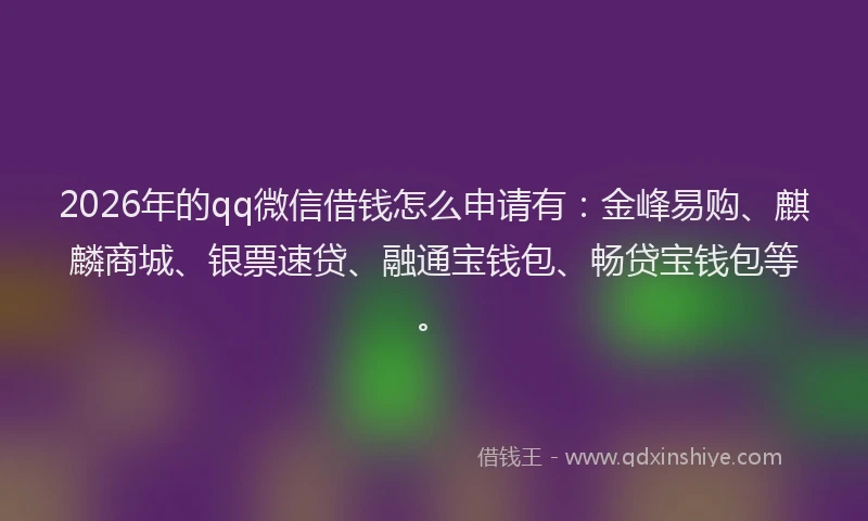 2026年的qq微信借钱怎么申请有:金峰易购、麒麟商城、银票速贷、融通宝钱包、畅贷宝钱包等。