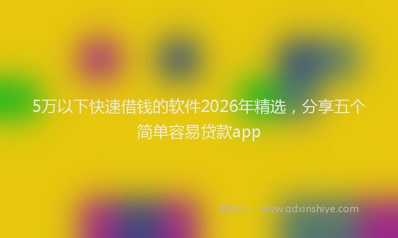 5万以下快速借钱的软件2026年精选，分享五个简单容易贷款app