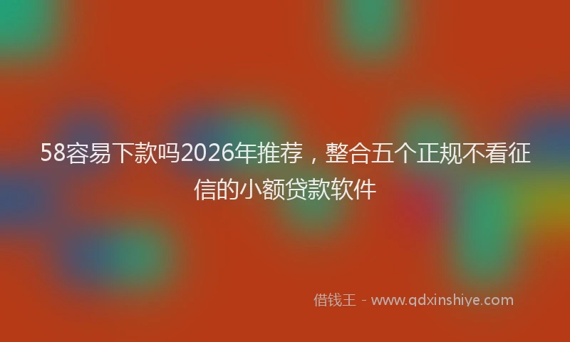 58容易下款吗2026年推荐，整合五个正规不看征信的小额贷款软件