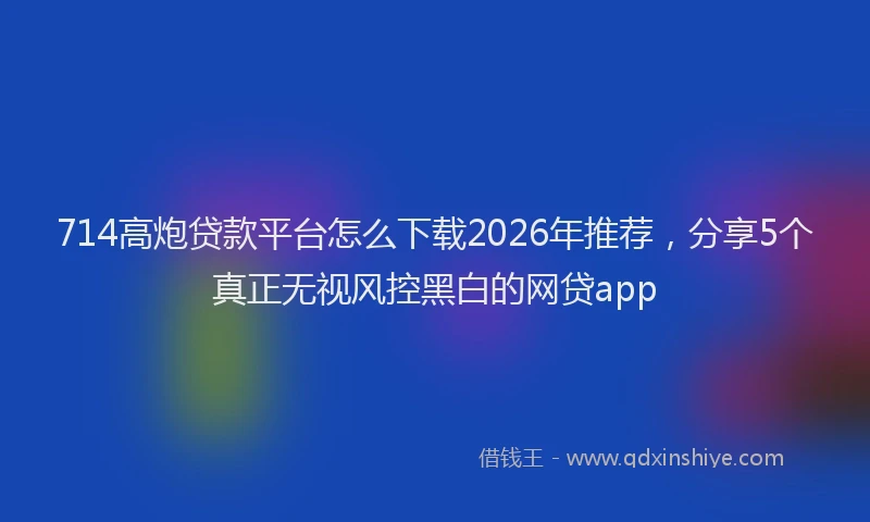 714高炮贷款平台怎么下载2026年推荐，分享5个真正无视风控黑白的网贷app