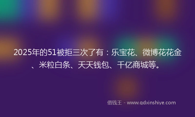 2025年的51被拒三次了有:乐宝花、微博花花金、米粒白条、天天钱包、千亿商城等。