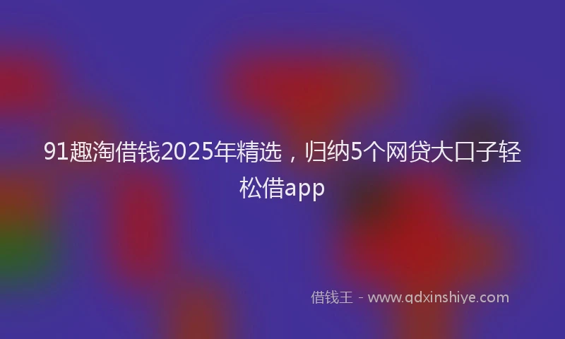 91趣淘借钱2025年精选，归纳5个网贷大口子轻松借app