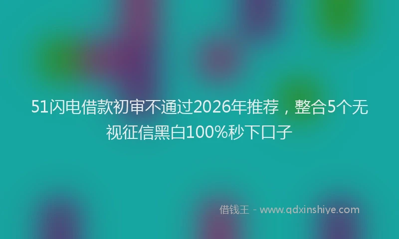 51闪电借款初审不通过2026年推荐,整合5个无视征信黑白100%秒下口子