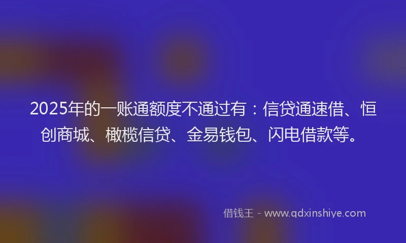 2025年的一账通额度不通过有：信贷通速借、恒创商城、橄榄信贷、金易钱包、闪电借款等。