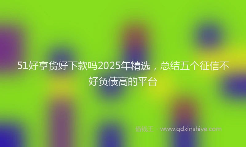 51好享货好下款吗2025年精选，总结五个征信不好负债高的平台