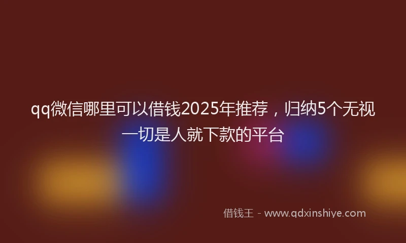 qq微信哪里可以借钱2025年推荐，归纳5个无视一切是人就下款的平台