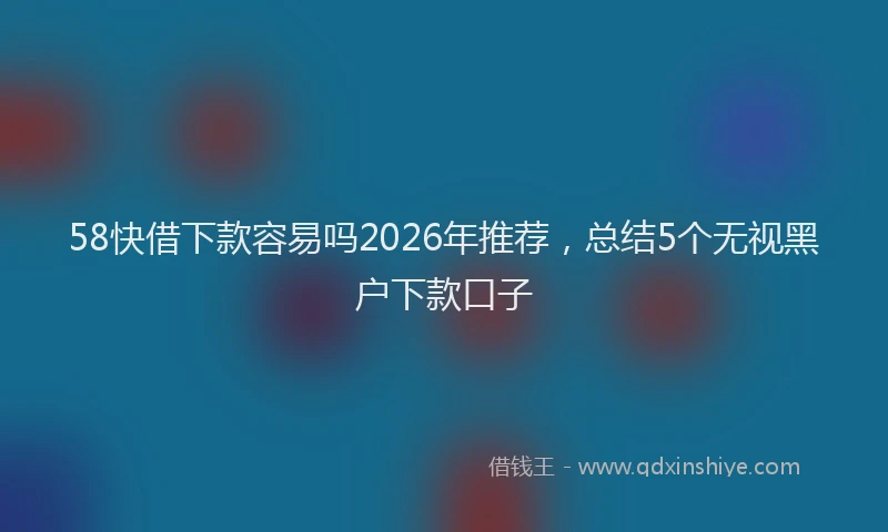 58快借下款容易吗2026年推荐，总结5个无视黑户下款口子