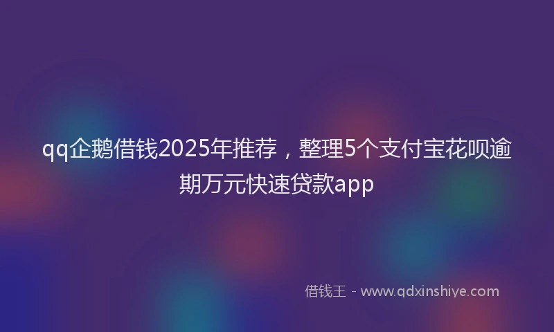 qq企鹅借钱2025年推荐，整理5个支付宝花呗逾期万元快速贷款app