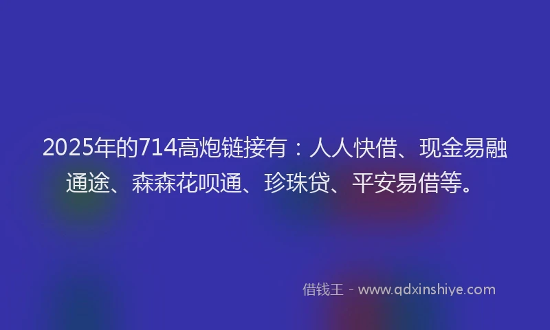 2025年的714高炮链接有:人人快借、现金易融通途、森森花呗通、珍珠贷、平安易借等。